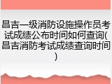 昌吉一级消防设施操作员考试成绩公布时间如何查询(昌吉消防考试成绩查询时间)