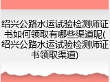 绍兴公路水运试验检测师证书如何领取有哪些渠道呢(绍兴公路水运试验检测师证书领取渠道)