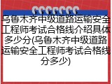 乌鲁木齐中级道路运输安全工程师考试合格线介绍具体多少分(乌鲁木齐中级道路运输安全工程师考试合格线分多少)