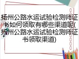 扬州公路水运试验检测师证书如何领取有哪些渠道呢(扬州公路水运试验检测师证书领取渠道)