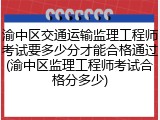 渝中区交通运输监理工程师考试要多少分才能合格通过(渝中区监理工程师考试合格分多少)