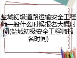 盐城初级道路运输安全工程师一般什么时候报名大概时间(盐城初级安全工程师报名时间)