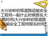 大兴安岭初级道路运输安全工程师一般什么时候报名大概时间(大兴安岭初级道路运输安全工程师报名时间)