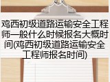 鸡西初级道路运输安全工程师一般什么时候报名大概时间(鸡西初级道路运输安全工程师报名时间)
