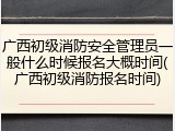 广西初级消防安全管理员一般什么时候报名大概时间(广西初级消防报名时间)