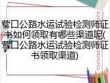 营口公路水运试验检测师证书如何领取有哪些渠道呢(营口公路水运试验检测师证书领取渠道)