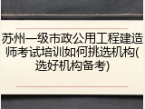 苏州一级市政公用工程建造师考试培训如何挑选机构(选好机构备考)