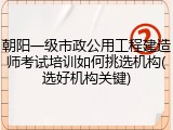 朝阳一级市政公用工程建造师考试培训如何挑选机构(选好机构关键)