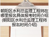 朝阳区水利总监理工程师在哪里报名具体报考时间介绍(朝阳区水利总监理工程师报名时间介绍)