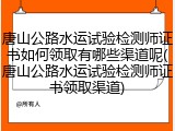 唐山公路水运试验检测师证书如何领取有哪些渠道呢(唐山公路水运试验检测师证书领取渠道)