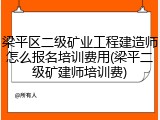 梁平区二级矿业工程建造师怎么报名培训费用(梁平二级矿建师培训费)
