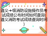 遵义一级消防设施操作员考试成绩公布时间如何查询(遵义消防考试成绩查询时间)
