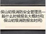 保山初级消防安全管理员一般什么时候报名大概时间(保山初级消防报名时间)