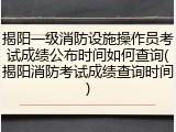 揭阳一级消防设施操作员考试成绩公布时间如何查询(揭阳消防考试成绩查询时间)