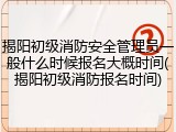 揭阳初级消防安全管理员一般什么时候报名大概时间(揭阳初级消防报名时间)
