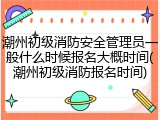 潮州初级消防安全管理员一般什么时候报名大概时间(潮州初级消防报名时间)