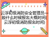 云浮初级消防安全管理员一般什么时候报名大概时间(云浮初级消防报名时间)