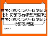 自贡公路水运试验检测师证书如何领取有哪些渠道呢(自贡公路水运试验检测师证书领取渠道)