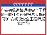 广安初级道路运输安全工程师一般什么时候报名大概时间(广安初级安全工程师报名时间)