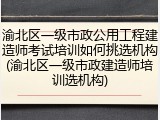 渝北区一级市政公用工程建造师考试培训如何挑选机构(渝北区一级市政建造师培训选机构)