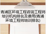 青浦区环境工程咨询工程师培训机构排名及费用(青浦环境工程师培训排名)