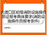 大渡口区初级消防设施操作员证报考具体要求(消防设施操作员报考条件)