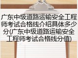 广东中级道路运输安全工程师考试合格线介绍具体多少分(广东中级道路运输安全工程师考试合格线分值)