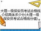 大理一级保安员考试合格线介绍具体多少分(大理一级保安员考试合格线分值)