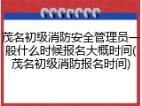 茂名初级消防安全管理员一般什么时候报名大概时间(茂名初级消防报名时间)