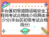 丰台区初级道路运输安全工程师考试合格线介绍具体多少分(丰台区初级考试合格线分)