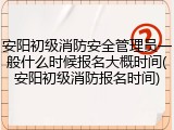 安阳初级消防安全管理员一般什么时候报名大概时间(安阳初级消防报名时间)
