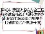 聊城中级道路运输安全工程师考试合格线介绍具体多少分(聊城中级道路运输安全工程师考试合格线分值)