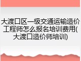 大渡口区一级交通运输造价工程师怎么报名培训费用(大渡口造价师培训)