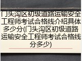 门头沟区初级道路运输安全工程师考试合格线介绍具体多少分(门头沟区初级道路运输安全工程师考试合格线分多少)