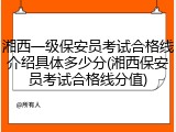 湘西一级保安员考试合格线介绍具体多少分(湘西保安员考试合格线分值)