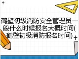 鹤壁初级消防安全管理员一般什么时候报名大概时间(鹤壁初级消防报名时间)