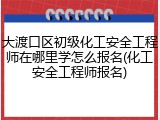 大渡口区初级化工安全工程师在哪里学怎么报名(化工安全工程师报名)