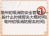 亳州初级消防安全管理员一般什么时候报名大概时间(亳州初级消防报名时间)