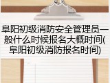 阜阳初级消防安全管理员一般什么时候报名大概时间(阜阳初级消防报名时间)