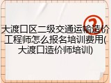 大渡口区二级交通运输造价工程师怎么报名培训费用(大渡口造价师培训)