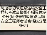 阿拉善初级道路运输安全工程师考试合格线介绍具体多少分(阿拉善初级道路运输安全工程师考试合格线分是多少)