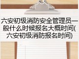六安初级消防安全管理员一般什么时候报名大概时间(六安初级消防报名时间)