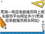 芜湖一级应急救援员网上报名服务平台网址多少(芜湖应急救援员报名网址)
