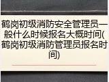 鹤岗初级消防安全管理员一般什么时候报名大概时间(鹤岗初级消防管理员报名时间)