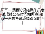 四平一级消防设施操作员考试成绩公布时间如何查询(四平消防考试成绩查询时间)