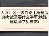 大渡口区一级铁路工程建造师考试需要什么学历(铁路建造师学历要求)