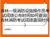 吉林一级消防设施操作员考试成绩公布时间如何查询(吉林消防考试成绩查询时间)