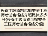 长春中级道路运输安全工程师考试合格线介绍具体多少分(长春中级道路运输安全工程师考试合格线分值)