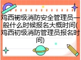 鸡西初级消防安全管理员一般什么时候报名大概时间(鸡西初级消防管理员报名时间)