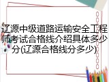 辽源中级道路运输安全工程师考试合格线介绍具体多少分(辽源合格线分多少)